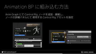 Animation BP に組み込む方法
Anim Graph にて Control Rig ノードを追加・接続し、
ノードの詳細パネルにて 使用する Control Rig アセットを指定
 