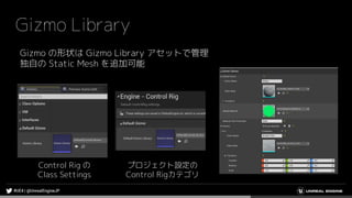 Gizmo Library
Gizmo の形状は Gizmo Library アセットで管理
独自の Static Mesh を追加可能
Control Rig の
Class Settings
プロジェクト設定の
Control Rigカテゴリ
 