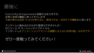 最後に
Control Rig は Experimental 段階ではありますが、
非常に有用な機能に育ってきています
今後の更なる改良 や UE5を考えると、期待できる・注目すべき機能かと思います
ランタイムに組み込むのはまだ推奨はできませんが…
DCCツール や モーションキャプチャ から
インポートしたアニメーションアセットの調整には十分に利用可能…なはずです！
ぜひ一度触ってみてください！
 