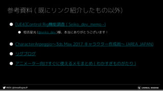 参考資料 ( 既にリンク紹介したもの以外)
● [UE4]Control Rig機能調査 ( Seiko_dev_memo -)
● 恒吉星光 (@seiko_dev )様、本当にありがとうございます！
● CharacterArpeggio～3ds Max 2017 キャラクター作成術～ (AREA JAPAN)
● リグブログ
● アニメーター向けすぐに使えるメモまとめ ( わかすぎものがたり )
 