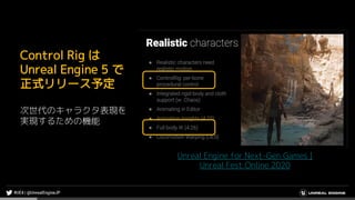 Unreal Engine for Next-Gen Games |
Unreal Fest Online 2020
Control Rig は
Unreal Engine 5 で
正式リリース予定
次世代のキャラクタ表現を
実現するための機能
 