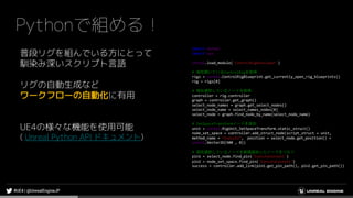 Pythonで組める！
普段リグを組んでいる方にとって
馴染み深いスクリプト言語
リグの自動生成など
ワークフローの自動化に有用
UE4の様々な機能を使用可能
( Unreal Python API ドキュメント)
import unreal
import sys
unreal.load_module('ControlRigDeveloper')
# 現在開いているControlRigを取得
rigs = unreal.ControlRigBlueprint.get_currently_open_rig_blueprints()
rig = rigs[0]
# 現在選択しているノードを取得
controller = rig.controller
graph = controller.get_graph()
select_node_names = graph.get_select_nodes()
select_node_name = select_names_nodes[0]
select_node = graph.find_node_by_name(select_node_name)
# SetSpaceTransformノードを追加
unit = unreal.RigUnit_SetSpaceTransform.static_struct()
node_set_space = controller.add_struct_node(script_struct = unit,
method_name = “Execute”, position = select_node.get_position() +
unreal.Vector2D(500 , 0))
# 現在選択しているノードを新規追加したノードをつなぐ
pin1 = select_node.find_pin('ExecuteContext')
pin2 = node_set_space.find_pin('ExecuteContext')
success = controller.add_link(pin1.get_pin_path(), pin2.get_pin_path())
 