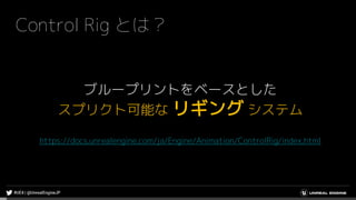 Control Rig とは？
ブループリントをベースとした
スプリクト可能な リギング システム
https://docs.unrealengine.com/ja/Engine/Animation/ControlRig/index.html
 