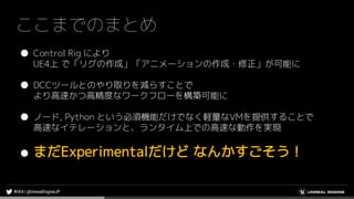 ここまでのまとめ
● Control Rig により
UE4上 で「リグの作成」「アニメーションの作成・修正」が可能に
● DCCツールとのやり取りを減らすことで
より高速かつ高精度なワークフローを構築可能に
● ノード, Python という必須機能だけでなく軽量なVMを提供することで
高速なイテレーションと、ランタイム上での高速な動作を実現
● まだExperimentalだけど なんかすごそう！
 