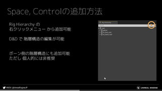 Space, Controlの追加方法
Rig Hierarchy の
右クリックメニュー から追加可能
D&D で 階層構造の編集が可能
ボーン側の階層構造にも追加可能
ただし 個人的には非推奨
 