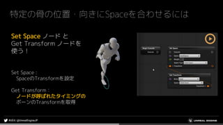 特定の骨の位置・向きにSpaceを合わせるには
Set Space ノード と
Get Transform ノードを
使う！
Set Space :
SpaceのTransformを設定
Get Transform：
ノードが呼ばれたタイミングの
ボーンのTransformを取得
 