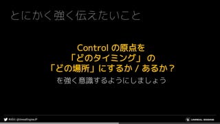 とにかく強く伝えたいこと
Control の原点を
「どのタイミング」 の
「どの場所」にするか / あるか？
を強く意識するようにしましょう
 