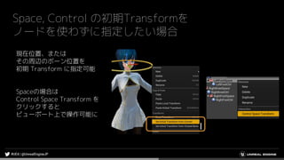 Space, Control の初期Transformを
ノードを使わずに指定したい場合
現在位置、または
その周辺のボーン位置を
初期 Transform に指定可能
Spaceの場合は
Control Space Transform を
クリックすると
ビューポート上で操作可能に
 