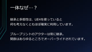 一体なぜ…？
継承と多態性は、UE4を使っていると
何も考えなくともほぼ確実に利用しています。
ブループリントのアクターは常に継承。
関数はあらゆるところでオーバーライドされています。
 