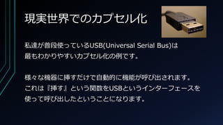 現実世界でのカプセル化
私達が普段使っているUSB(Universal Serial Bus)は
最もわかりやすいカプセル化の例です。
様々な機器に挿すだけで自動的に機能が呼び出されます。
これは『挿す』という関数をUSBというインターフェースを
使って呼び出したということになります。
 