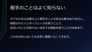 相手のことはよく知らない
カプセル化は必要以上に相手のことを知る必要はありません。
制限されたインターフェースを使うことで、
お互いのことを知らないままでも機能を使うことが出来ます。
これがUE4においても非常に重要になってきます。
 