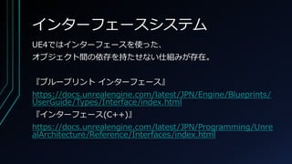 インターフェースシステム
UE4ではインターフェースを使った、
オブジェクト間の依存を持たせない仕組みが存在。
『ブループリント インターフェース』
https://docs.unrealengine.com/latest/JPN/Engine/Blueprints/
UserGuide/Types/Interface/index.html
『インターフェース(C++)』
https://docs.unrealengine.com/latest/JPN/Programming/Unre
alArchitecture/Reference/Interfaces/index.html
 