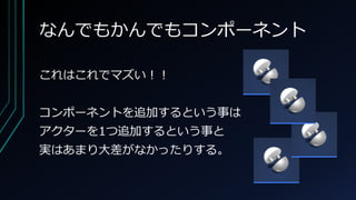 なんでもかんでもコンポーネント
これはこれでマズい！！
コンポーネントを追加するという事は
アクターを1つ追加するという事と
実はあまり大差がなかったりする。
 