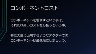 コンポーネントコスト
コンポーネントを増やすという事は、
それだけ高いコストをし払うという事。
特に大量に出現するようなアクターでの
コンポーネントは最低限にしましょう。
 