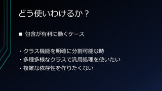 どう使いわけるか？
■ 包含が有利に働くケース
・クラス機能を明確に分割可能な時
・多種多様なクラスで汎用処理を使いたい
・複雑な依存性を作りたくない
 