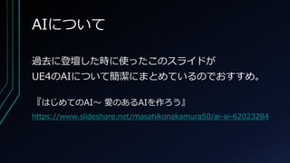 AIについて
過去に登壇した時に使ったこのスライドが
UE4のAIについて簡潔にまとめているのでおすすめ。
『はじめてのAI～ 愛のあるAIを作ろう』
https://www.slideshare.net/masahikonakamura50/ai-ai-62023284
 
