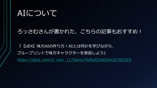 AIについて
ろっさむさんが書かれた、こちらの記事もおすすめ！
『【UE4】味方AIの作り方！AIとは何かを学びながら、
ブループリントで味方キャラクターを実装しよう』
https://qiita.com/4_mio_11/items/9e8af2ce82ee2a7625b5
 