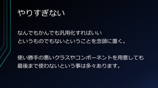 やりすぎない
なんでもかんでも汎用化すればいい
というものでもないということを念頭に置く。
使い勝手の悪いクラスやコンポーネントを用意しても
最後まで使わないという事は多々あります。
 