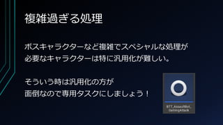 複雑過ぎる処理
ボスキャラクターなど複雑でスペシャルな処理が
必要なキャラクターは特に汎用化が難しい。
そういう時は汎用化の方が
面倒なので専用タスクにしましょう！
 
