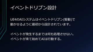 イベントドリブン設計
UE4のAIシステムはイベントドリブン(駆動)で
動かせるように最初から設計されています。
イベントが発生するまでは何も処理させない。
イベントが来て始めてAIは行動する。
 