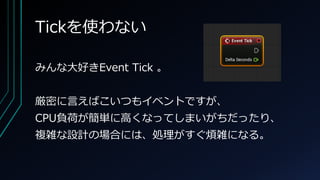 Tickを使わない
みんな大好きEvent Tick 。
厳密に言えばこいつもイベントですが、
CPU負荷が簡単に高くなってしまいがちだったり、
複雑な設計の場合には、処理がすぐ煩雑になる。
 