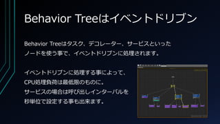 Behavior Treeはイベントドリブン
Behavior Treeはタスク、デコレーター、サービスといった
ノードを使う事で、イベントドリブンに処理されます。
イベントドリブンに処理する事によって、
CPU処理負荷は最低限のものに。
サービスの場合は呼び出しインターバルを
秒単位で設定する事も出来ます。
 