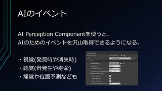 AIのイベント
AI Perception Componentを使うと、
AIのためのイベントを沢山取得できるようになる。
・視覚(発見時や消失時)
・聴覚(音発生や寿命)
・痛覚や位置予測なども
 