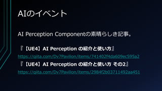AIのイベント
AI Perception Componentの素晴らしき記事。
『【UE4】AI Perception の紹介と使い方』
https://qiita.com/Dv7Pavilion/items/741402f4da609ec595a2
『【UE4】AI Perception の紹介と使い方 その2』
https://qiita.com/Dv7Pavilion/items/2984f2b03711492aa451
 
