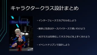 キャラクタークラス設計まとめ
・インターフェースでカプセル化しよう
・継承と包含はケースバイケースで使いわけよう
・AIクラスは汎用化してタスクなどを上手く分けよう
・イベントドリブンで設計しよう
 