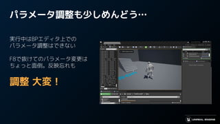 パラメータ調整も少しめんどう…
実行中はBPエディタ上での
パラメータ調整はできない
F8で抜けてのパラメータ変更は
ちょっと面倒。反映忘れも
調整 大変！
 