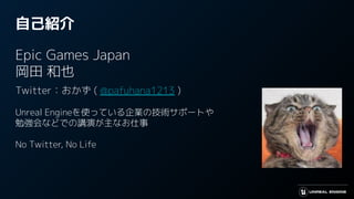自己紹介
Epic Games Japan
岡田 和也
Twitter：おかず ( @pafuhana1213 )
Unreal Engineを使っている企業の技術サポートや
勉強会などでの講演が主なお仕事
No Twitter, No Life
 