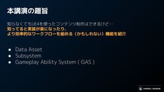 本講演の趣旨
知らなくてもUE4を使ったコンテンツ制作はできるけど…
知ってると実装が楽になったり、
より効率的なワークフローを組める（かもしれない）機能を紹介
● Data Asset
● Subsystem
● Gameplay Ability System ( GAS )
 