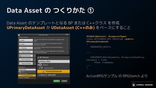 Data Asset の つくりかた ①
Data Asset のテンプレートとなる BP または C++クラス を作成
UPrimaryDataAsset か UDataAsset (C++のみ) をベースにすること
UCLASS(Abstract, BlueprintType)
class ACTIONRPG_API URPGItem :public
UPrimaryDataAsset
{
GENERATED_BODY()
...
UPROPERTY(EditAnywhere, BlueprintReadOnly,
Category = Item)
FText ItemName;
...
}
ActionRPGサンプル の RPGItem.h より
 