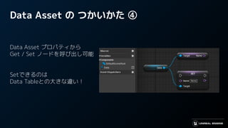 Data Asset の つかいかた ④
Data Asset プロパティから
Get / Set ノードを呼び出し可能
Setできるのは
Data Tableとの大きな違い！
 