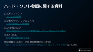 ハード・ソフト参照に関する資料
公式ドキュメント
　アセットの参照
おかわりのアンリアルなメモ
　ハード参照とソフト参照
CC2 技術ブログ
　第007回UE4のアセットの参照方法について、そのロードの違い
HEXA BLOG
　BPの参照連鎖を断つ手法
参照連鎖によるロード時間が問題になった例
　Nintendo Switch『OCTOPATH TRAVELER』はこうして作られた (p79より)
 