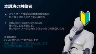 本講演の対象者
● UE4を使った開発の超基本的な流れが
何となく分かってきた初心者の方
● DataAsset, Subsystem, GASを
聞いたことはあるけど、
使い方のイメージが分からなかったりで断念した方
可能な限り
C++は使わない方向で話します
追記：本スライドにおけるC++コードを
コピペ用に記事にしました
 