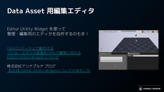 Data Asset 用編集エディタ
Editor Utility Widget を使って
管理・編集用のエディタを自作するのも手！
[UE4]エディタ上で動作する
ツール・エディタ拡張をUMGで簡単に作れる
Editor Utility Widget について
株式会社アンナプルナ ブログ
【UE4】Editor Utility Widgetについてのあれこれ
 