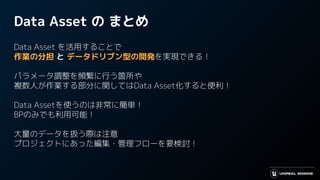 Data Asset の まとめ
Data Asset を活用することで
作業の分担 と データドリブン型の開発を実現できる！
パラメータ調整を頻繁に行う箇所や
複数人が作業する部分に関してはData Asset化すると便利！
Data Assetを使うのは非常に簡単！
BPのみでも利用可能！
大量のデータを扱う際は注意
プロジェクトにあった編集・管理フローを要検討！
 