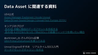 Data Asset に関連する資料
UE4公式
Asset Manager Explained | Inside Unreal
Data-Driven Sound Design | Unreal Fest Europe 2019 |
キンアジのブログ
【UE4】手軽に独自のデータアセットを作成する
【UE4】4.23でなくなった「Blutility」の拡張ウィンドウを使いたい場合
@unknown_ds さんのQiita記事
UE4 PrimaryDataAssetを使ってみる
Unreal Engineのすすめ　リアルタイム3DCG入門
データアセットでギャラリーを作る
 