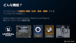 どんな機能？
エンジンによって自動的に管理（生成・保持・破棄）される
インスタンス( UObject )
Engine, Editor, Game Instance, World, Local Playerと
同じライフサイクルで管理可能
 