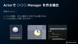 Actorで ○○○ Manager を作る場合
実装かんたん！
レベルに配置、または動的に生成する必要がある
レベルを追加した際に忘れがち…
 