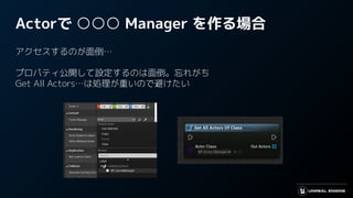 Actorで ○○○ Manager を作る場合
アクセスするのが面倒…
プロパティ公開して設定するのは面倒。忘れがち
Get All Actors…は処理が重いので避けたい
 