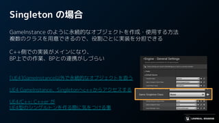 Singleton の場合
GameInstance のように永続的なオブジェクトを作成・使用する方法
複数のクラスを用意できるので、役割ごとに実装を分担できる
C++側での実装がメインになり、
BP上での作業、BPとの連携がしづらい
[UE4]GameInstance以外で永続的なオブジェクトを扱う
UE4 GameInstance、Singletonへc++からアクセスする
UE4/C++: C++er が
UE4型のシングルトンを作る際に気をつける事
 