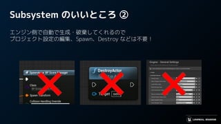Subsystem のいいところ ②
エンジン側で自動で生成・破棄してくれるので
プロジェクト設定の編集、Spawn、Destroy などは不要！
 