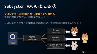 Subsystem のいいところ ③
プロジェクトの独自BP から 実装を切り離せる！
実装の管理や複数人での作業が楽に！
プロジェクト本体への依存度が減るので、参照関係の整理もしやすい！
Game State
Subsystem
Score
Subsystem
Battle
Subsystem
Game
Instance
 
