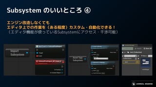 Subsystem のいいところ ④
エンジン改造しなくても
エディタ上での作業を（ある程度）カスタム・自動化できる！
（エディタ機能が使っているSubsystemにアクセス・干渉可能）
 