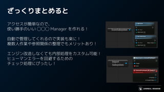 ざっくりまとめると
アクセスが簡単なので、
使い勝手のいい ◯◯◯ Manager を作れる！
自動で管理してくれるので実装も楽に！
複数人作業や参照関係の整理でもメリットあり！
エンジン改造しなくても内部処理をカスタム可能！
ヒューマンエラーを回避するための
チェック処理にぴったし！
 