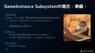 GameInstance Subsystemの場合 - 準備 -
UCLASS()
class ○○○_API UMyGameInstanceSubsystem
: public UGameInstanceSubsystem
{
GENERATED_BODY()
public:
UFUNCTION(BlueprintCallable)
int32 GetScore(){ return Score; }
private:
int32 Score;
};
 
