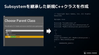 Subsystemを継承した新規C++クラスを作成
// Copyright Epic Games, Inc. All Rights
Reserved.
#pragma once
#include "CoreMinimal.h"
#include "Subsystems/WorldSubsystem.h"
#include "MyWorldSubsystem.generated.h"
/**
*
*/
UCLASS()
class ACTIONRPG_API UMyWorldSubsystem :
public UWorldSubsystem
{
GENERATED_BODY()
};
 
