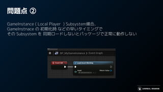 問題点 ②
GameInstance ( Local Player ) Subsystem場合、
GameInstnace の 初期化時 などの早いタイミングで
その Subsystem を 同期ロードしないとパッケージで正常に動作しない
 